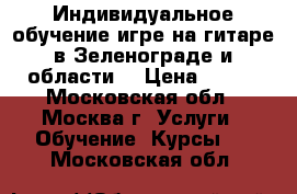 Индивидуальное обучение игре на гитаре в Зеленограде и области. › Цена ­ 700 - Московская обл., Москва г. Услуги » Обучение. Курсы   . Московская обл.